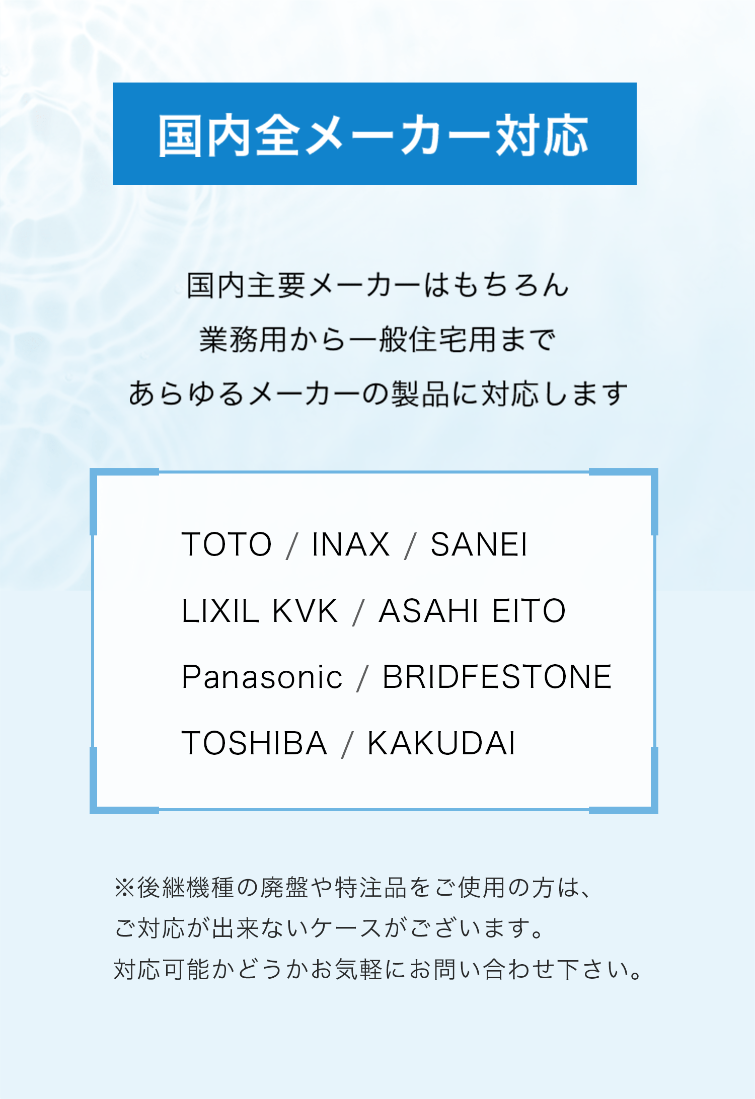 国内主要メーカー（TOTO、INAX、LIXIL、Panasonicなど）に対応可能と記載した案内画像。
業務用から一般住宅用まで、幅広い製品の修理や対応が可能であることを強調。
廃盤機種や特注品については、事前確認が必要である旨を注意書きとして記載。